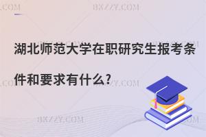 湖北師范大學在職研究生報考條件和要求有什么?