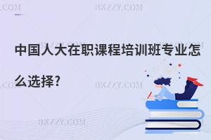 中國人大在職課程培訓班專業怎么選擇?