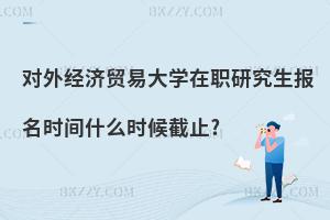 對外經濟貿易大學在職研究生報名時間什么時候截止?