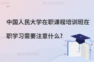 中國人民大學在職課程培訓班在職學習需要注意什么?