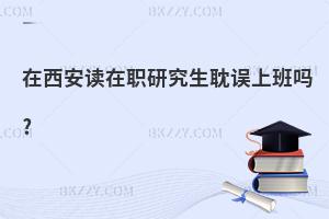 在西安讀在職研究生耽誤上班嗎?