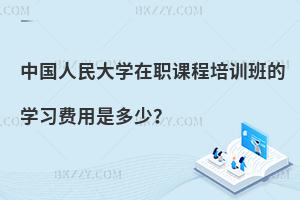 中國人民大學在職課程培訓班的學習費用是多少？