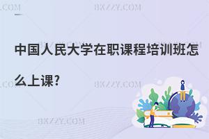 中國人民大學在職課程培訓班怎么上課?