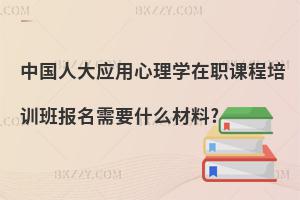 中國人大應用心理學在職課程培訓班報名需要什么材料?