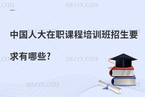 中國人大在職課程培訓班招生要求有哪些?