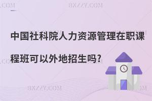 中國社科院人力資源管理在職課程班可以外地招生嗎?