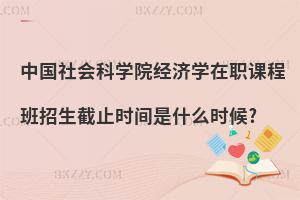 中國社會科學(xué)院經(jīng)濟學(xué)在職課程班招生截止時間是什么時候?