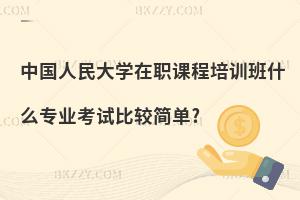 中國(guó)人民大學(xué)在職課程培訓(xùn)班什么專業(yè)考試比較簡(jiǎn)單?