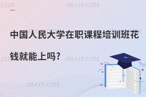 中國人民大學在職課程培訓班花錢就能上嗎?