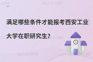 滿足哪些條件才能報考西安工業(yè)大學(xué)在職研究生？