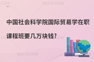 中國社會科學(xué)院國際貿(mào)易學(xué)在職課程班要幾萬塊錢?