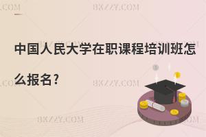 中國人民大學在職課程培訓班怎么報名?