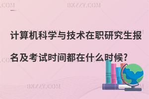 計算機科學與技術在職研究生報名及考試時間都在什么時候?