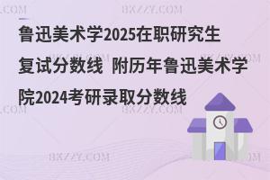 魯迅美術學2025在職研究生復試分數線 附歷年魯迅美術學院2024考研錄取分數線