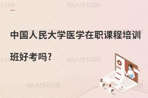 中國人民大學醫學在職課程培訓班好考嗎?