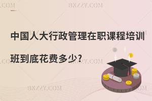 中國人大行政管理在職課程培訓班到底花費多少?