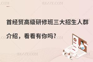 首經(jīng)貿(mào)高級研修班三大招生人群介紹，看看有你嗎?