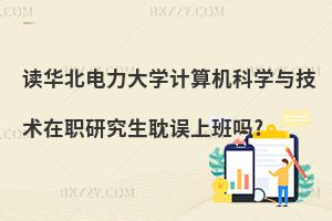 讀華北電力大學計算機科學與技術在職研究生耽誤上班嗎?